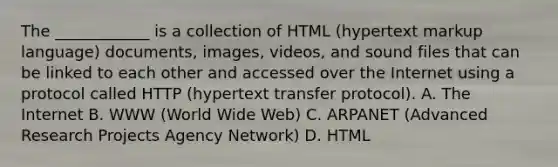 The ____________ is a collection of HTML (hypertext markup language) documents, images, videos, and sound files that can be linked to each other and accessed over the Internet using a protocol called HTTP (hypertext transfer protocol). A. The Internet B. WWW (World Wide Web) C. ARPANET (Advanced Research Projects Agency Network) D. HTML