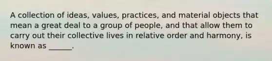 A collection of ideas, values, practices, and material objects that mean a great deal to a group of people, and that allow them to carry out their collective lives in relative order and harmony, is known as ______.