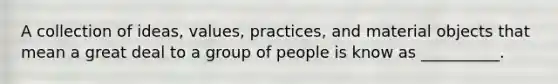 A collection of ideas, values, practices, and material objects that mean a great deal to a group of people is know as __________.