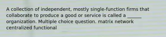 A collection of independent, mostly single-function firms that collaborate to produce a good or service is called a ______ organization. Multiple choice question. matrix network centralized functional