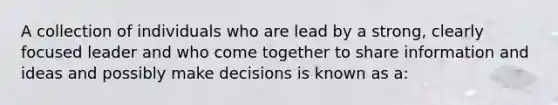 A collection of individuals who are lead by a strong, clearly focused leader and who come together to share information and ideas and possibly make decisions is known as a: