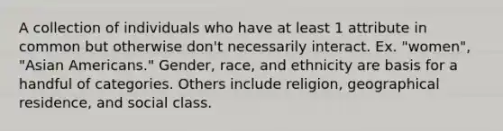 A collection of individuals who have at least 1 attribute in common but otherwise don't necessarily interact. Ex. "women", "Asian Americans." Gender, race, and ethnicity are basis for a handful of categories. Others include religion, geographical residence, and social class.