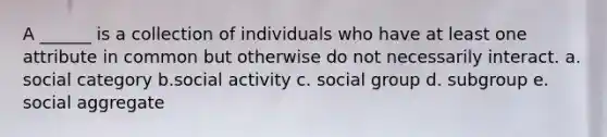 A ______ is a collection of individuals who have at least one attribute in common but otherwise do not necessarily interact. a. social category b.social activity c. social group d. subgroup e. social aggregate