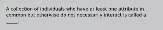 A collection of individuals who have at least one attribute in common but otherwise do not necessarily interact is called a _____.