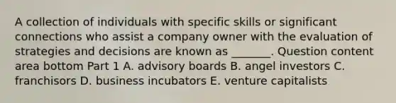 A collection of individuals with specific skills or significant connections who assist a company owner with the evaluation of strategies and decisions are known as​ _______. Question content area bottom Part 1 A. advisory boards B. angel investors C. franchisors D. business incubators E. venture capitalists