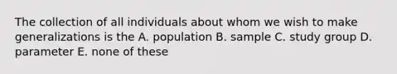 The collection of all individuals about whom we wish to make generalizations is the A. population B. sample C. study group D. parameter E. none of these