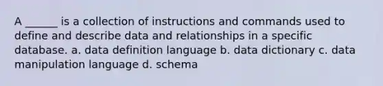 A ______ is a collection of instructions and commands used to define and describe data and relationships in a specific database. a. data definition language b. data dictionary c. data manipulation language d. schema