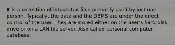 It is a collection of integrated files primarily used by just one person. Typically, the data and the DBMS are under the direct control of the user. They are stored either on the user's hard-disk drive or on a LAN file server. Also called personal computer database.