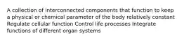 A collection of interconnected components that function to keep a physical or chemical parameter of the body relatively constant Regulate cellular function Control life processes Integrate functions of different organ systems