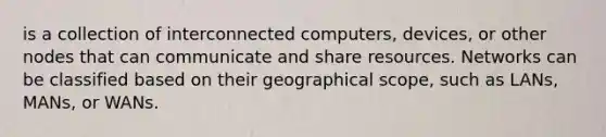 is a collection of interconnected computers, devices, or other nodes that can communicate and share resources. Networks can be classified based on their geographical scope, such as LANs, MANs, or WANs.