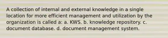 A collection of internal and external knowledge in a single location for more efficient management and utilization by the organization is called a: a. KWS. b. knowledge repository. c. document database. d. document management system.