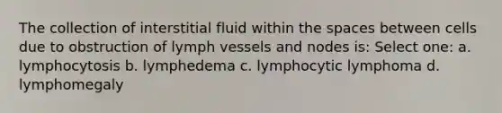 The collection of interstitial fluid within the spaces between cells due to obstruction of lymph vessels and nodes is: Select one: a. lymphocytosis b. lymphedema c. lymphocytic lymphoma d. lymphomegaly