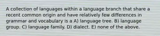 A collection of languages within a language branch that share a recent common origin and have relatively few differences in grammar and vocabulary is a A) language tree. B) language group. C) language family. D) dialect. E) none of the above.