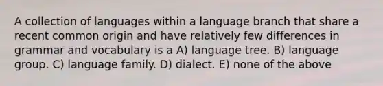 A collection of languages within a language branch that share a recent common origin and have relatively few differences in grammar and vocabulary is a A) language tree. B) language group. C) language family. D) dialect. E) none of the above