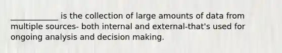 ____________ is the collection of large amounts of data from multiple sources- both internal and external-that's used for ongoing analysis and decision making.