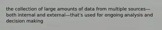 the collection of large amounts of data from multiple sources—both internal and external—that's used for ongoing analysis and decision making