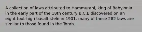 A collection of laws attributed to Hammurabi, king of Babylonia in the early part of the 18th century B.C.E discovered on an eight-foot-high basalt stele in 1901, many of these 282 laws are similar to those found in the Torah.