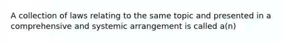 A collection of laws relating to the same topic and presented in a comprehensive and systemic arrangement is called a(n)