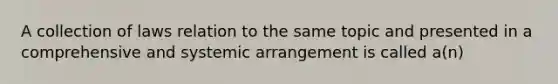 A collection of laws relation to the same topic and presented in a comprehensive and systemic arrangement is called a(n)