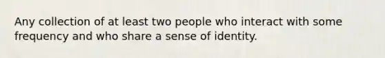 Any collection of at least two people who interact with some frequency and who share a sense of identity.