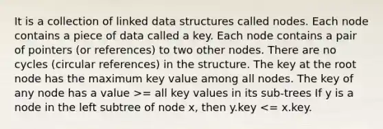 It is a collection of linked data structures called nodes. Each node contains a piece of data called a key. Each node contains a pair of pointers (or references) to two other nodes. There are no cycles (circular references) in the structure. The key at the root node has the maximum key value among all nodes. The key of any node has a value >= all key values in its sub-trees If y is a node in the left subtree of node x, then y.key <= x.key.