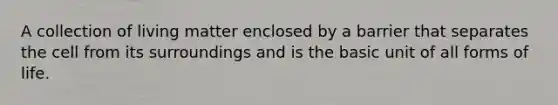 A collection of living matter enclosed by a barrier that separates the cell from its surroundings and is the basic unit of all forms of life.