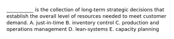 ___________ is the collection of long-term strategic decisions that establish the overall level of resources needed to meet customer demand. A. just-in-time B. inventory control C. production and operations management D. lean-systems E. capacity planning