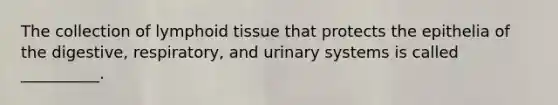 The collection of lymphoid tissue that protects the epithelia of the digestive, respiratory, and urinary systems is called __________.