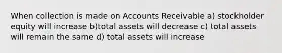 When collection is made on Accounts Receivable a) stockholder equity will increase b)total assets will decrease c) total assets will remain the same d) total assets will increase