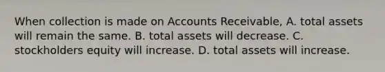 When collection is made on Accounts Receivable, A. total assets will remain the same. B. total assets will decrease. C. stockholders equity will increase. D. total assets will increase.