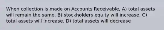 When collection is made on Accounts Receivable, A) total assets will remain the same. B) stockholders equity will increase. C) total assets will increase. D) total assets will decrease