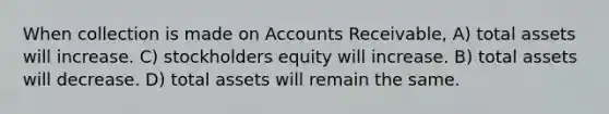 When collection is made on Accounts Receivable, A) total assets will increase. C) stockholders equity will increase. B) total assets will decrease. D) total assets will remain the same.