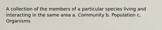 A collection of the members of a particular species living and interacting in the same area a. Community b. Population c. Organisms