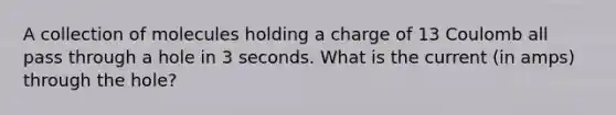 A collection of molecules holding a charge of 13 Coulomb all pass through a hole in 3 seconds. What is the current (in amps) through the hole?