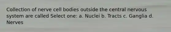 Collection of nerve cell bodies outside the central nervous system are called Select one: a. Nuclei b. Tracts c. Ganglia d. Nerves