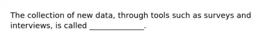 The collection of new data, through tools such as surveys and interviews, is called ______________.