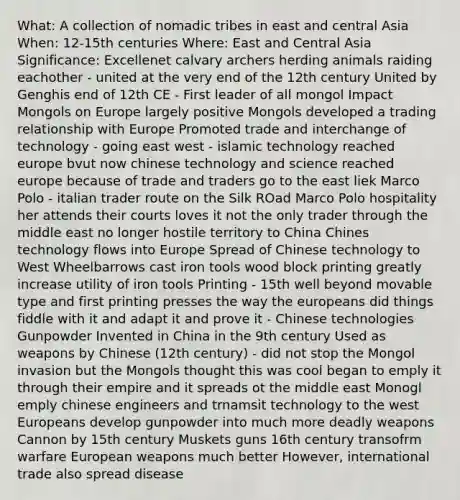 What: A collection of nomadic tribes in east and central Asia When: 12-15th centuries Where: East and Central Asia Significance: Excellenet calvary archers herding animals raiding eachother - united at the very end of the 12th century United by Genghis end of 12th CE - First leader of all mongol Impact Mongols on Europe largely positive Mongols developed a trading relationship with Europe Promoted trade and interchange of technology - going east west - islamic technology reached europe bvut now chinese technology and science reached europe because of trade and traders go to the east liek Marco Polo - italian trader route on the Silk ROad Marco Polo hospitality her attends their courts loves it not the only trader through the middle east no longer hostile territory to China Chines technology flows into Europe Spread of Chinese technology to West Wheelbarrows cast iron tools wood block printing greatly increase utility of iron tools Printing - 15th well beyond movable type and first printing presses the way the europeans did things fiddle with it and adapt it and prove it - Chinese technologies Gunpowder Invented in China in the 9th century Used as weapons by Chinese (12th century) - did not stop the Mongol invasion but the Mongols thought this was cool began to emply it through their empire and it spreads ot the middle east Monogl emply chinese engineers and trnamsit technology to the west Europeans develop gunpowder into much more deadly weapons Cannon by 15th century Muskets guns 16th century transofrm warfare European weapons much better However, international trade also spread disease