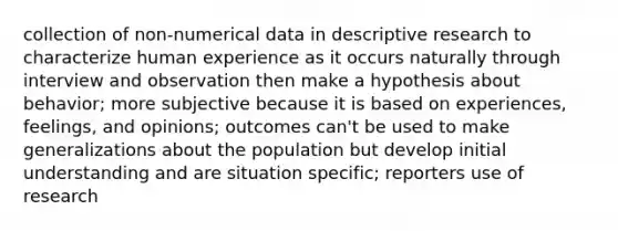 collection of non-numerical data in descriptive research to characterize human experience as it occurs naturally through interview and observation then make a hypothesis about behavior; more subjective because it is based on experiences, feelings, and opinions; outcomes can't be used to make generalizations about the population but develop initial understanding and are situation specific; reporters use of research