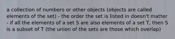 a collection of numbers or other objects (objects are called elements of the set) - the order the set is listed in doesn't matter - if all the elements of a set S are also elements of a set T, then S is a subset of T (the union of the sets are those which overlap)