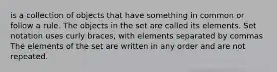 is a collection of objects that have something in common or follow a rule. The objects in the set are called its elements. Set notation uses curly braces, with elements separated by commas The elements of the set are written in any order and are not repeated.