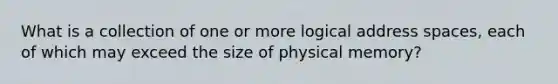 What is a collection of one or more logical address spaces, each of which may exceed the size of physical memory?