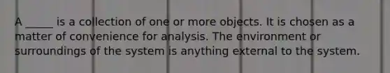 A _____ is a collection of one or more objects. It is chosen as a matter of convenience for analysis. The environment or surroundings of the system is anything external to the system.