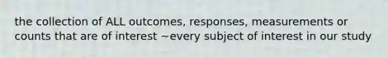 the collection of ALL outcomes, responses, measurements or counts that are of interest ~every subject of interest in our study