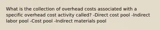 What is the collection of overhead costs associated with a specific overhead cost activity called? -Direct cost pool -Indirect labor pool -Cost pool -Indirect materials pool