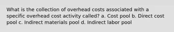 What is the collection of overhead costs associated with a specific overhead cost activity called? a. Cost pool b. Direct cost pool c. Indirect materials pool d. Indirect labor pool