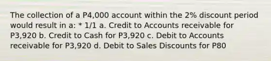 The collection of a P4,000 account within the 2% discount period would result in a: * 1/1 a. Credit to Accounts receivable for P3,920 b. Credit to Cash for P3,920 c. Debit to Accounts receivable for P3,920 d. Debit to <a href='https://www.questionai.com/knowledge/kUgZVsLhgj-sales-discounts' class='anchor-knowledge'>sales discounts</a> for P80