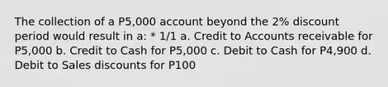 The collection of a P5,000 account beyond the 2% discount period would result in a: * 1/1 a. Credit to Accounts receivable for P5,000 b. Credit to Cash for P5,000 c. Debit to Cash for P4,900 d. Debit to <a href='https://www.questionai.com/knowledge/kUgZVsLhgj-sales-discounts' class='anchor-knowledge'>sales discounts</a> for P100