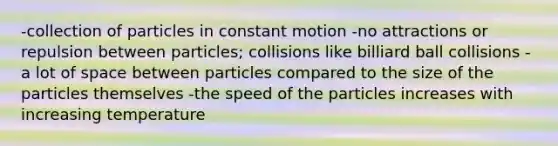 -collection of particles in constant motion -no attractions or repulsion between particles; collisions like billiard ball collisions -a lot of space between particles compared to the size of the particles themselves -the speed of the particles increases with increasing temperature