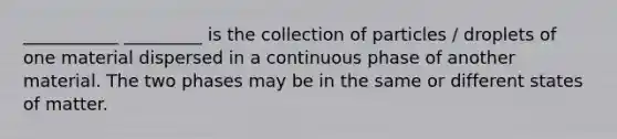 ___________ _________ is the collection of particles / droplets of one material dispersed in a continuous phase of another material. The two phases may be in the same or different states of matter.