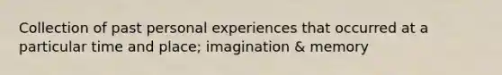 Collection of past personal experiences that occurred at a particular time and place; imagination & memory